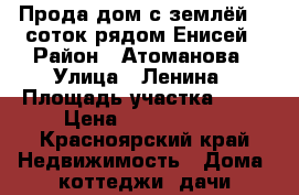 Прода дом с землёй 10 соток рядом Енисей › Район ­ Атоманова › Улица ­ Ленина › Площадь участка ­ 10 › Цена ­ 1 000 000 - Красноярский край Недвижимость » Дома, коттеджи, дачи продажа   